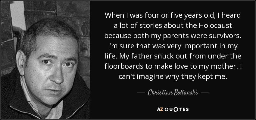 When I was four or five years old, I heard a lot of stories about the Holocaust because both my parents were survivors. I'm sure that was very important in my life. My father snuck out from under the floorboards to make love to my mother. I can't imagine why they kept me. - Christian Boltanski
