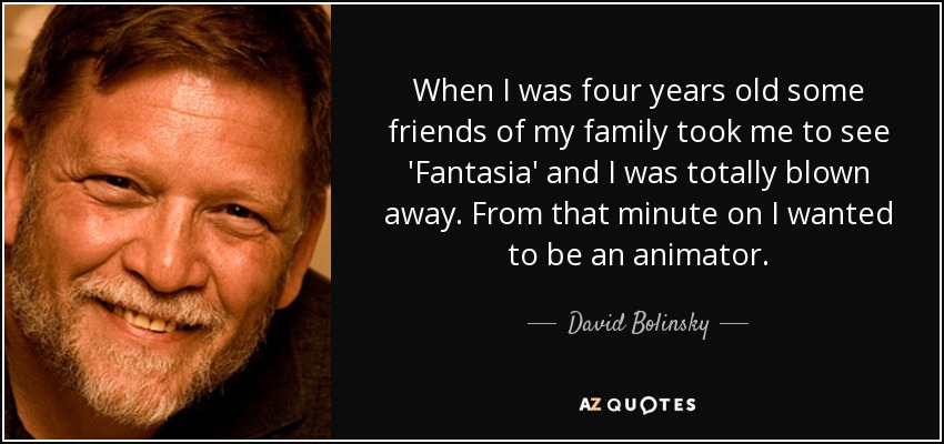 When I was four years old some friends of my family took me to see 'Fantasia' and I was totally blown away. From that minute on I wanted to be an animator. - David Bolinsky