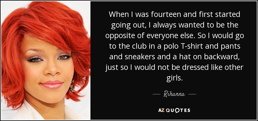 When I was fourteen and first started going out, I always wanted to be the opposite of everyone else. So I would go to the club in a polo T-shirt and pants and sneakers and a hat on backward, just so I would not be dressed like other girls. - Rihanna