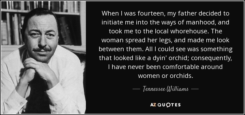 When I was fourteen, my father decided to initiate me into the ways of manhood, and took me to the local whorehouse. The woman spread her legs, and made me look between them. All I could see was something that looked like a dyin' orchid; consequently, I have never been comfortable around women or orchids. - Tennessee Williams
