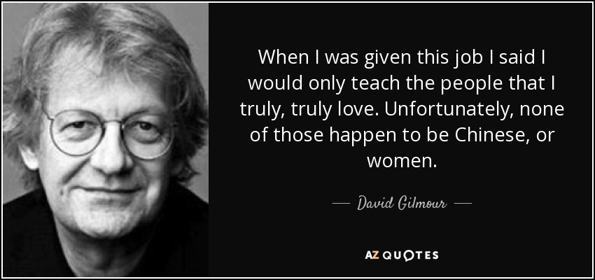 When I was given this job I said I would only teach the people that I truly, truly love. Unfortunately, none of those happen to be Chinese, or women. - David Gilmour