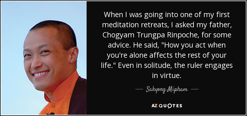 When I was going into one of my first meditation retreats, I asked my father, Chogyam Trungpa Rinpoche, for some advice. He said, 