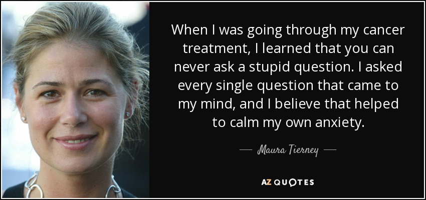 When I was going through my cancer treatment, I learned that you can never ask a stupid question. I asked every single question that came to my mind, and I believe that helped to calm my own anxiety. - Maura Tierney