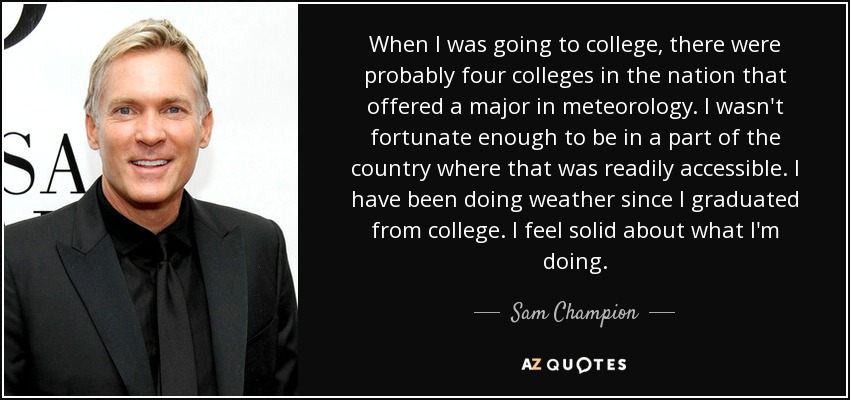 When I was going to college, there were probably four colleges in the nation that offered a major in meteorology. I wasn't fortunate enough to be in a part of the country where that was readily accessible. I have been doing weather since I graduated from college. I feel solid about what I'm doing. - Sam Champion
