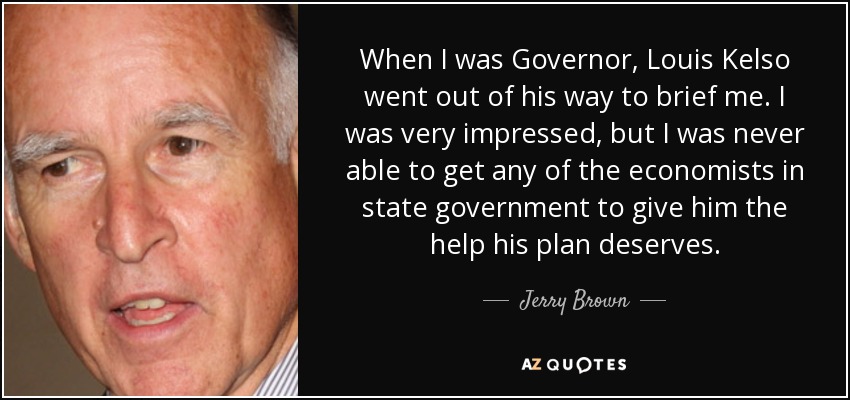 When I was Governor, Louis Kelso went out of his way to brief me. I was very impressed, but I was never able to get any of the economists in state government to give him the help his plan deserves. - Jerry Brown