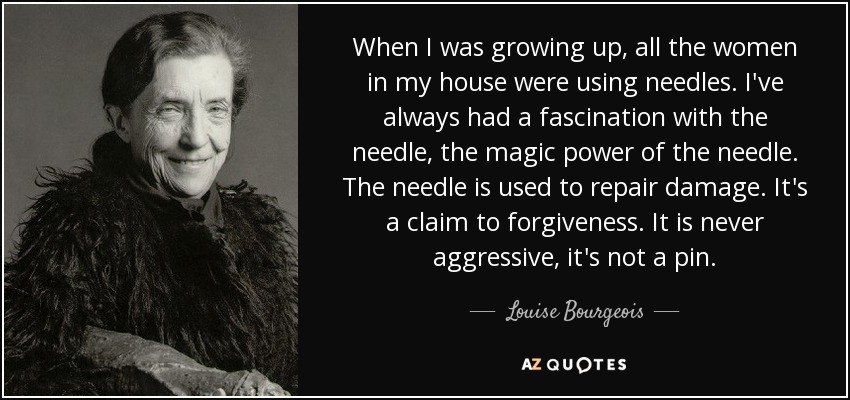 When I was growing up, all the women in my house were using needles. I've always had a fascination with the needle, the magic power of the needle. The needle is used to repair damage. It's a claim to forgiveness. It is never aggressive, it's not a pin. - Louise Bourgeois