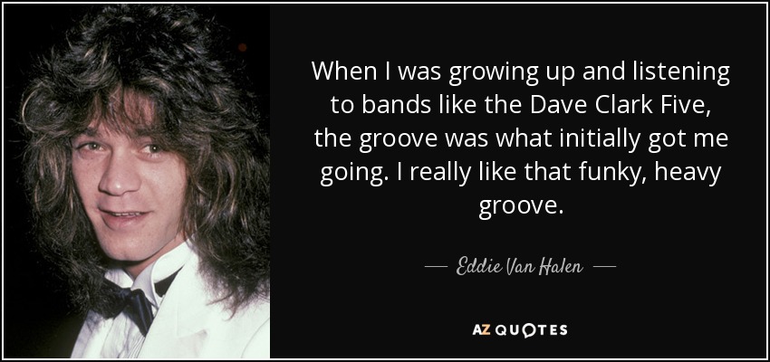 When I was growing up and listening to bands like the Dave Clark Five, the groove was what initially got me going. I really like that funky, heavy groove. - Eddie Van Halen