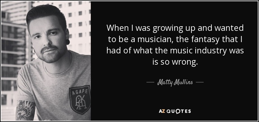 When I was growing up and wanted to be a musician, the fantasy that I had of what the music industry was is so wrong. - Matty Mullins