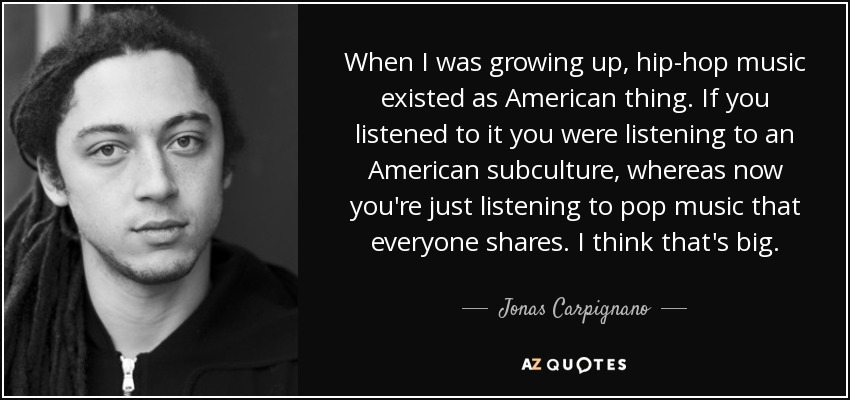 When I was growing up, hip-hop music existed as American thing. If you listened to it you were listening to an American subculture, whereas now you're just listening to pop music that everyone shares. I think that's big. - Jonas Carpignano
