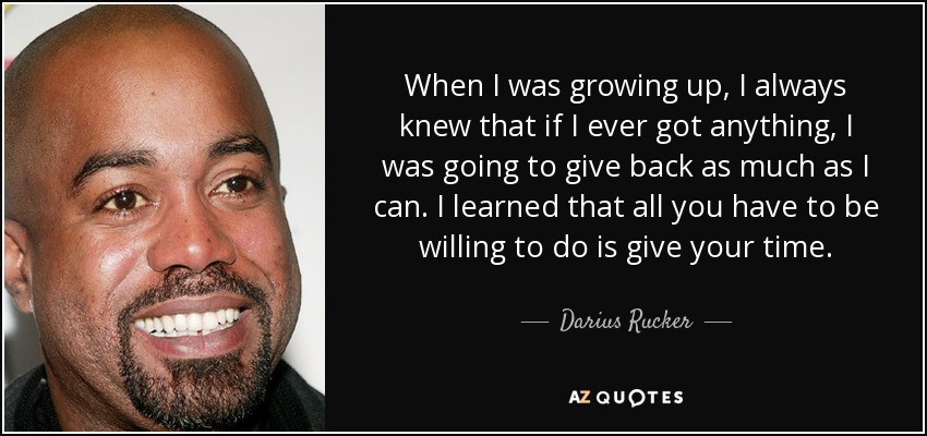 When I was growing up, I always knew that if I ever got anything, I was going to give back as much as I can. I learned that all you have to be willing to do is give your time. - Darius Rucker