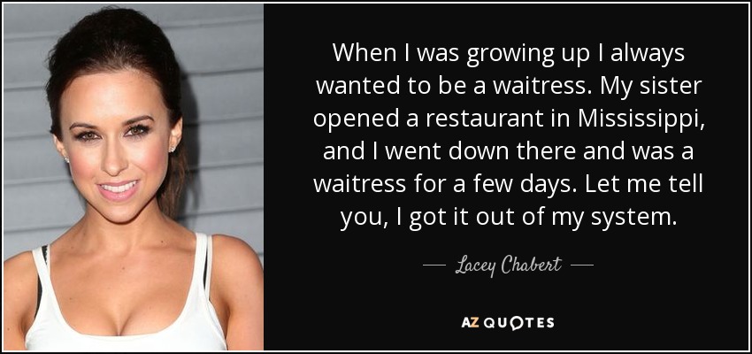 When I was growing up I always wanted to be a waitress. My sister opened a restaurant in Mississippi, and I went down there and was a waitress for a few days. Let me tell you, I got it out of my system. - Lacey Chabert