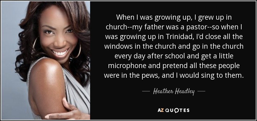 When I was growing up, I grew up in church--my father was a pastor--so when I was growing up in Trinidad, I'd close all the windows in the church and go in the church every day after school and get a little microphone and pretend all these people were in the pews, and I would sing to them. - Heather Headley