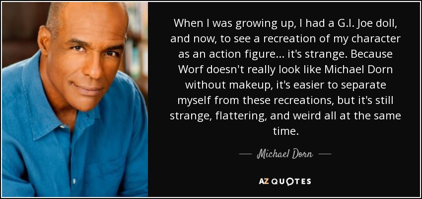 When I was growing up, I had a G.I. Joe doll, and now, to see a recreation of my character as an action figure ... it's strange. Because Worf doesn't really look like Michael Dorn without makeup, it's easier to separate myself from these recreations, but it's still strange, flattering, and weird all at the same time. - Michael Dorn