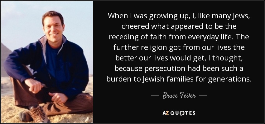 When I was growing up, I, like many Jews, cheered what appeared to be the receding of faith from everyday life. The further religion got from our lives the better our lives would get, I thought, because persecution had been such a burden to Jewish families for generations. - Bruce Feiler