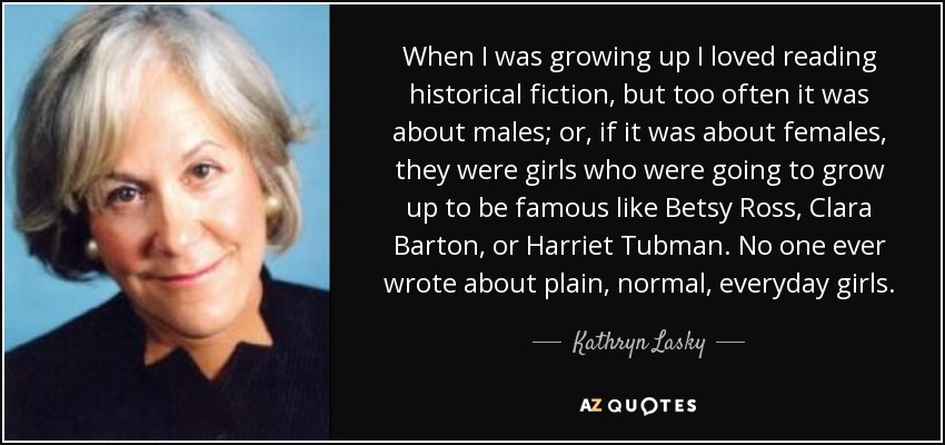 When I was growing up I loved reading historical fiction, but too often it was about males; or, if it was about females, they were girls who were going to grow up to be famous like Betsy Ross, Clara Barton, or Harriet Tubman. No one ever wrote about plain, normal, everyday girls. - Kathryn Lasky
