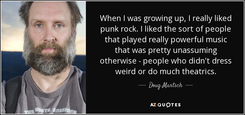 When I was growing up, I really liked punk rock. I liked the sort of people that played really powerful music that was pretty unassuming otherwise - people who didn't dress weird or do much theatrics. - Doug Martsch