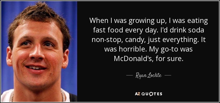 When I was growing up, I was eating fast food every day. I'd drink soda non-stop, candy, just everything. It was horrible. My go-to was McDonald's, for sure. - Ryan Lochte