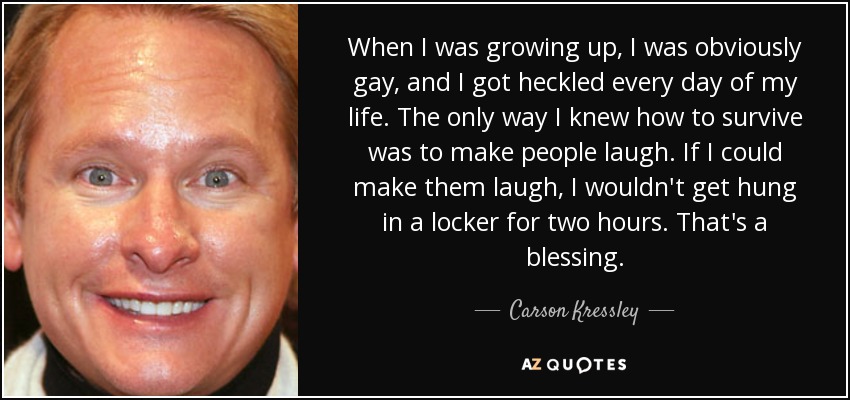 When I was growing up, I was obviously gay, and I got heckled every day of my life. The only way I knew how to survive was to make people laugh. If I could make them laugh, I wouldn't get hung in a locker for two hours. That's a blessing. - Carson Kressley