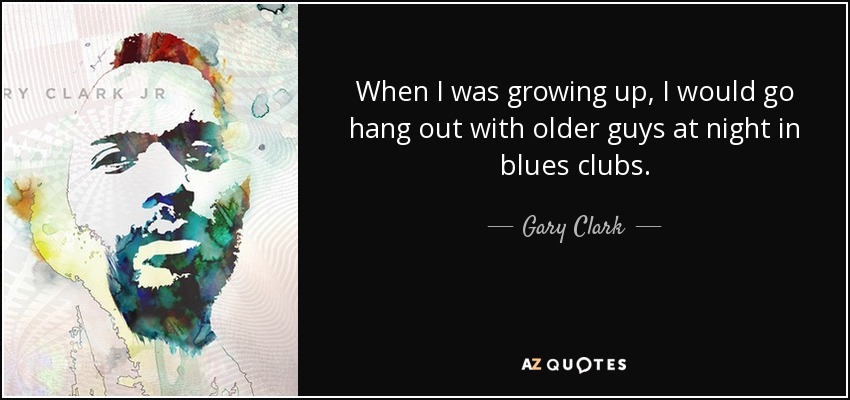 When I was growing up, I would go hang out with older guys at night in blues clubs. - Gary Clark, Jr.