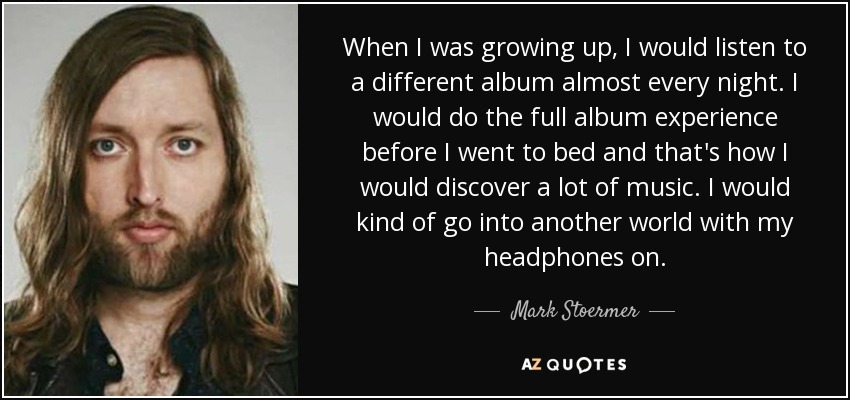 When I was growing up, I would listen to a different album almost every night. I would do the full album experience before I went to bed and that's how I would discover a lot of music. I would kind of go into another world with my headphones on. - Mark Stoermer