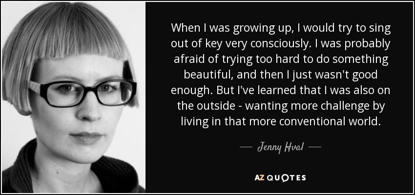When I was growing up, I would try to sing out of key very consciously. I was probably afraid of trying too hard to do something beautiful, and then I just wasn't good enough. But I've learned that I was also on the outside - wanting more challenge by living in that more conventional world. - Jenny Hval