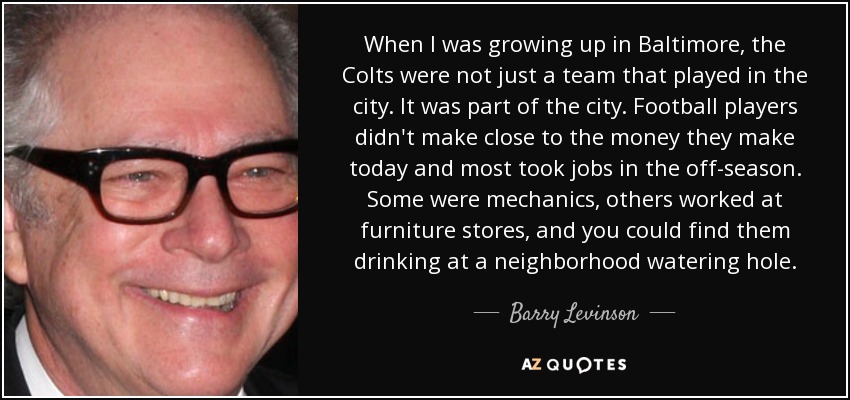 When I was growing up in Baltimore, the Colts were not just a team that played in the city. It was part of the city. Football players didn't make close to the money they make today and most took jobs in the off-season. Some were mechanics, others worked at furniture stores, and you could find them drinking at a neighborhood watering hole. - Barry Levinson