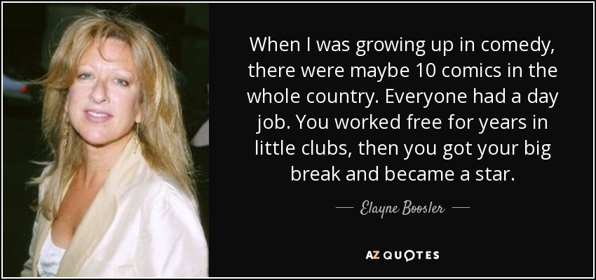 When I was growing up in comedy, there were maybe 10 comics in the whole country. Everyone had a day job. You worked free for years in little clubs, then you got your big break and became a star. - Elayne Boosler