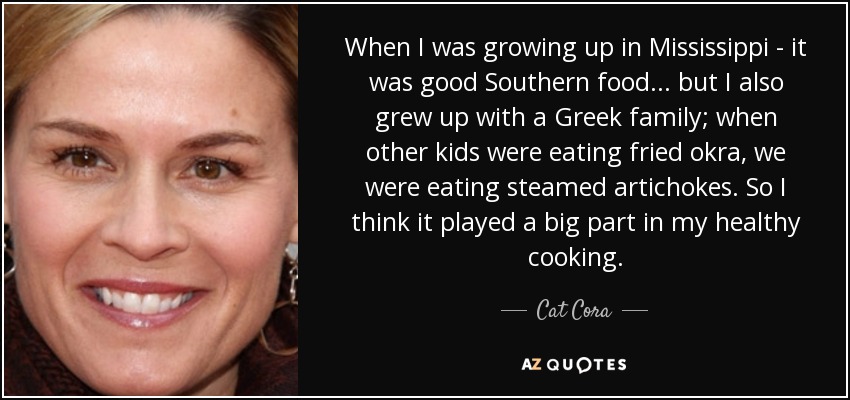 When I was growing up in Mississippi - it was good Southern food... but I also grew up with a Greek family; when other kids were eating fried okra, we were eating steamed artichokes. So I think it played a big part in my healthy cooking. - Cat Cora