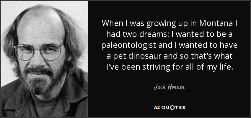 When I was growing up in Montana I had two dreams: I wanted to be a paleontologist and I wanted to have a pet dinosaur and so that's what I've been striving for all of my life. - Jack Horner