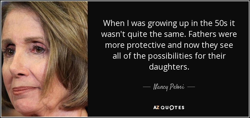 When I was growing up in the 50s it wasn't quite the same. Fathers were more protective and now they see all of the possibilities for their daughters. - Nancy Pelosi
