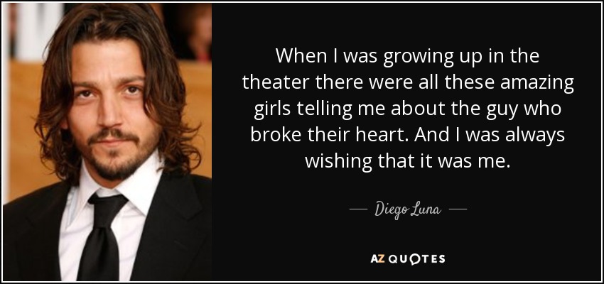 When I was growing up in the theater there were all these amazing girls telling me about the guy who broke their heart. And I was always wishing that it was me. - Diego Luna