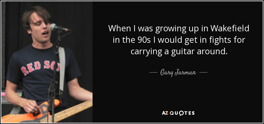 When I was growing up in Wakefield in the 90s I would get in fights for carrying a guitar around. - Gary Jarman