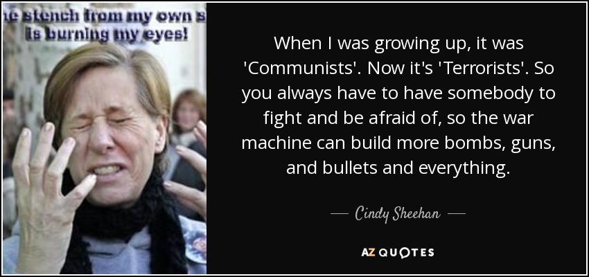 When I was growing up, it was 'Communists'. Now it's 'Terrorists'. So you always have to have somebody to fight and be afraid of, so the war machine can build more bombs, guns, and bullets and everything. - Cindy Sheehan