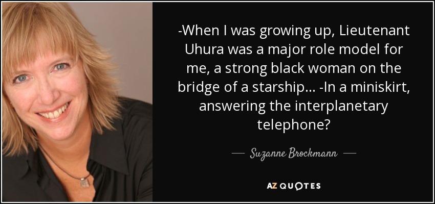 -When I was growing up, Lieutenant Uhura was a major role model for me, a strong black woman on the bridge of a starship… -In a miniskirt, answering the interplanetary telephone? - Suzanne Brockmann