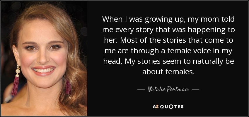 When I was growing up, my mom told me every story that was happening to her. Most of the stories that come to me are through a female voice in my head. My stories seem to naturally be about females. - Natalie Portman