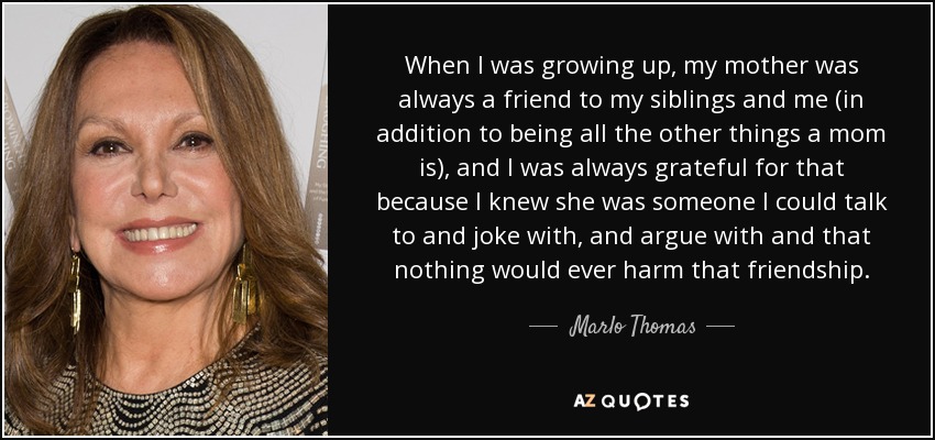 When I was growing up, my mother was always a friend to my siblings and me (in addition to being all the other things a mom is), and I was always grateful for that because I knew she was someone I could talk to and joke with, and argue with and that nothing would ever harm that friendship. - Marlo Thomas