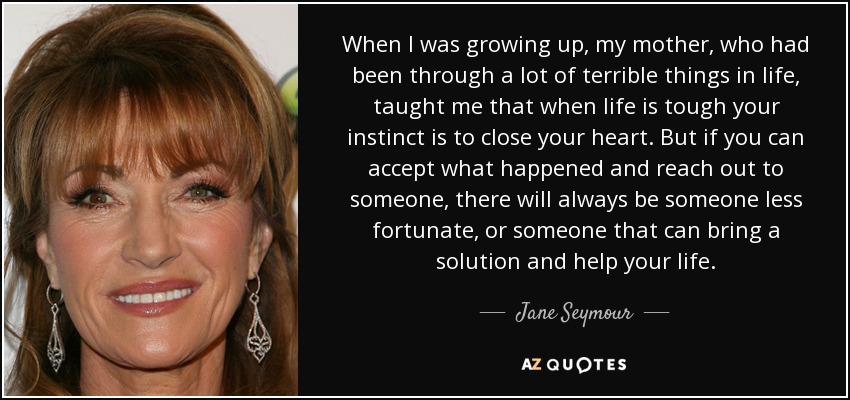 When I was growing up, my mother, who had been through a lot of terrible things in life, taught me that when life is tough your instinct is to close your heart. But if you can accept what happened and reach out to someone, there will always be someone less fortunate, or someone that can bring a solution and help your life. - Jane Seymour
