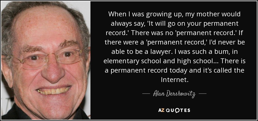 When I was growing up, my mother would always say, 'It will go on your permanent record.' There was no 'permanent record.' If there were a 'permanent record,' I'd never be able to be a lawyer. I was such a bum, in elementary school and high school... There is a permanent record today and it's called the Internet. - Alan Dershowitz