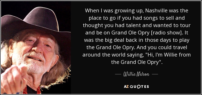 When I was growing up, Nashville was the place to go if you had songs to sell and thought you had talent and wanted to tour and be on Grand Ole Opry [radio show]. It was the big deal back in those days to play the Grand Ole Opry. And you could travel around the world saying, 