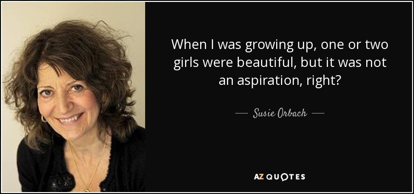 When I was growing up, one or two girls were beautiful, but it was not an aspiration, right? - Susie Orbach