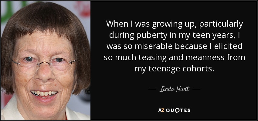 When I was growing up, particularly during puberty in my teen years, I was so miserable because I elicited so much teasing and meanness from my teenage cohorts. - Linda Hunt