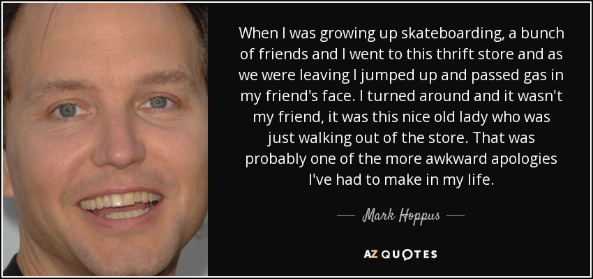 When I was growing up skateboarding, a bunch of friends and I went to this thrift store and as we were leaving I jumped up and passed gas in my friend's face. I turned around and it wasn't my friend, it was this nice old lady who was just walking out of the store. That was probably one of the more awkward apologies I've had to make in my life. - Mark Hoppus