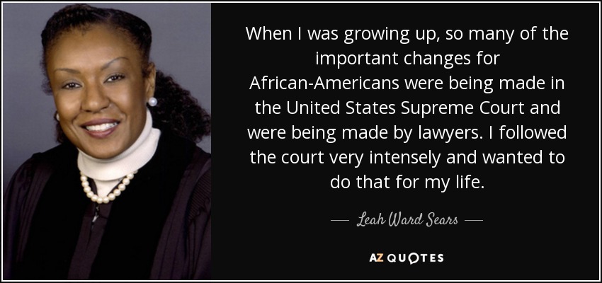 When I was growing up, so many of the important changes for African-Americans were being made in the United States Supreme Court and were being made by lawyers. I followed the court very intensely and wanted to do that for my life. - Leah Ward Sears