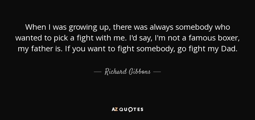 When I was growing up, there was always somebody who wanted to pick a fight with me. I'd say, I'm not a famous boxer, my father is. If you want to fight somebody, go fight my Dad. - Richard Gibbons
