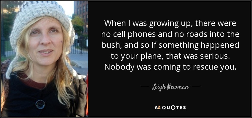 When I was growing up, there were no cell phones and no roads into the bush, and so if something happened to your plane, that was serious. Nobody was coming to rescue you. - Leigh Newman