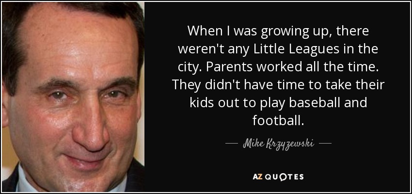 When I was growing up, there weren't any Little Leagues in the city. Parents worked all the time. They didn't have time to take their kids out to play baseball and football. - Mike Krzyzewski