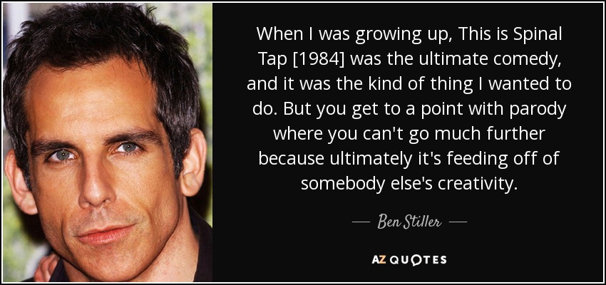 When I was growing up, This is Spinal Tap [1984] was the ultimate comedy, and it was the kind of thing I wanted to do. But you get to a point with parody where you can't go much further because ultimately it's feeding off of somebody else's creativity. - Ben Stiller
