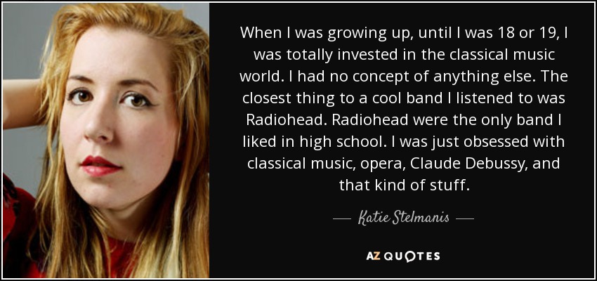 When I was growing up, until I was 18 or 19, I was totally invested in the classical music world. I had no concept of anything else. The closest thing to a cool band I listened to was Radiohead. Radiohead were the only band I liked in high school. I was just obsessed with classical music, opera, Claude Debussy, and that kind of stuff. - Katie Stelmanis