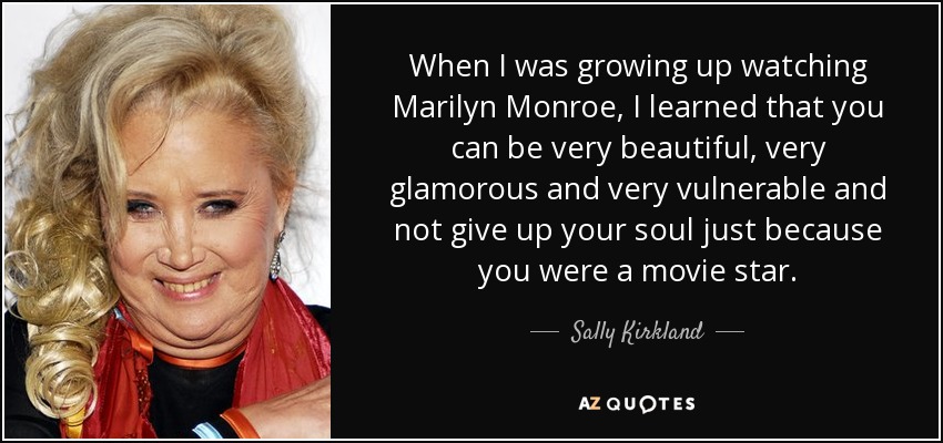 When I was growing up watching Marilyn Monroe, I learned that you can be very beautiful, very glamorous and very vulnerable and not give up your soul just because you were a movie star. - Sally Kirkland