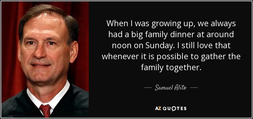 When I was growing up, we always had a big family dinner at around noon on Sunday. I still love that whenever it is possible to gather the family together. - Samuel Alito